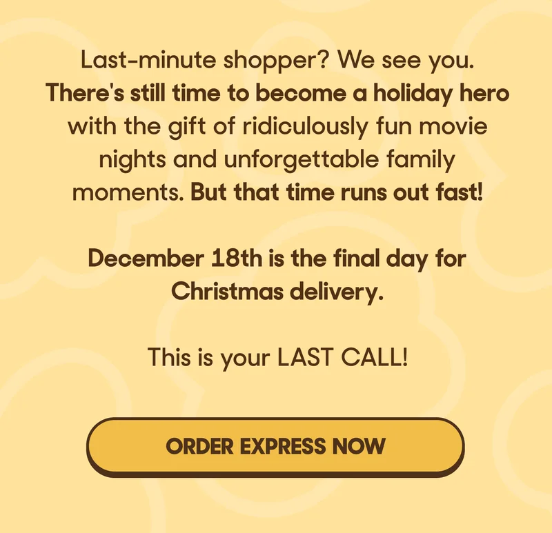 Last-minute shopper? We see you. There's still time to become a holiday hero with the gift of ridiculously fun movie nights and unforgettable family moments. But that time runs out fast!  Choose Express Shipping and order by Dec 22 at 11 am EST to deliver by Christmas. This is your LAST CALL to order for holiday delivery! ORDER EXPRESS NOW