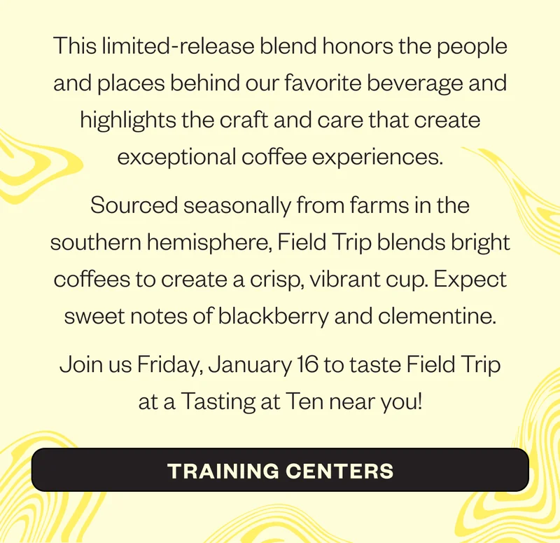 This limited-release blend honors the people and places behind our favorite beverage and highlights the craft and care that create exceptional coffee experiences.  Sourced seasonally from farms in the southern hemisphere, Field Trip blends bright coffees to create a crisp, vibrant cup. Expect sweet notes of blackberry and clementine.  Join us Friday, January 16 to taste Field Trip at a Tasting at Ten near you!  CTA: Training Centers