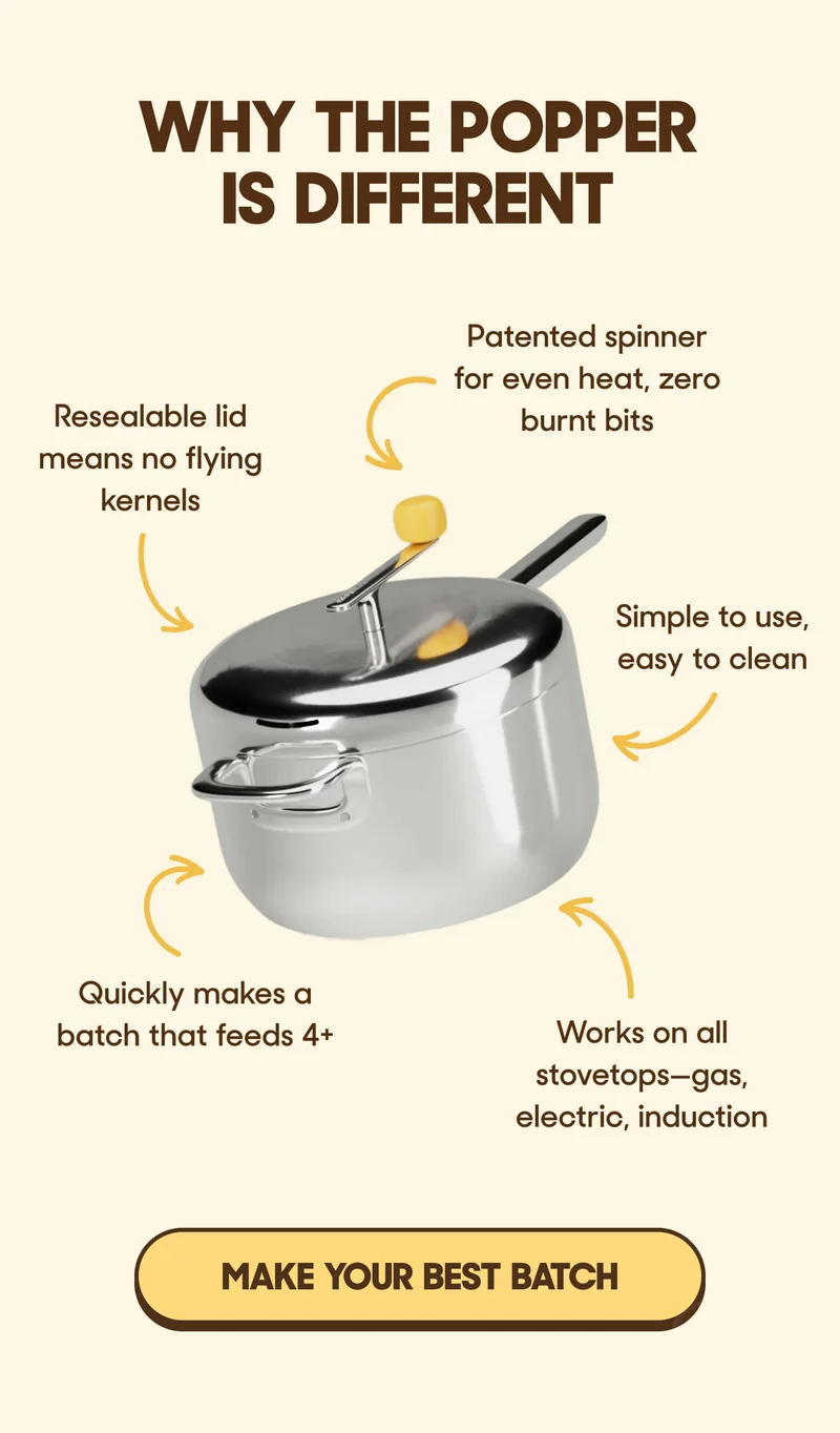 WHY THE POPPER IS DIFFERENT Patented spinner for even heat, zero burnt bits Resealable lid means no flying kernels Simple to use, easy to clean Quickly makes a batch that feeds 4+ Works on all stovetops—gas, electric, induction MAKE YOUR BEST BATCH