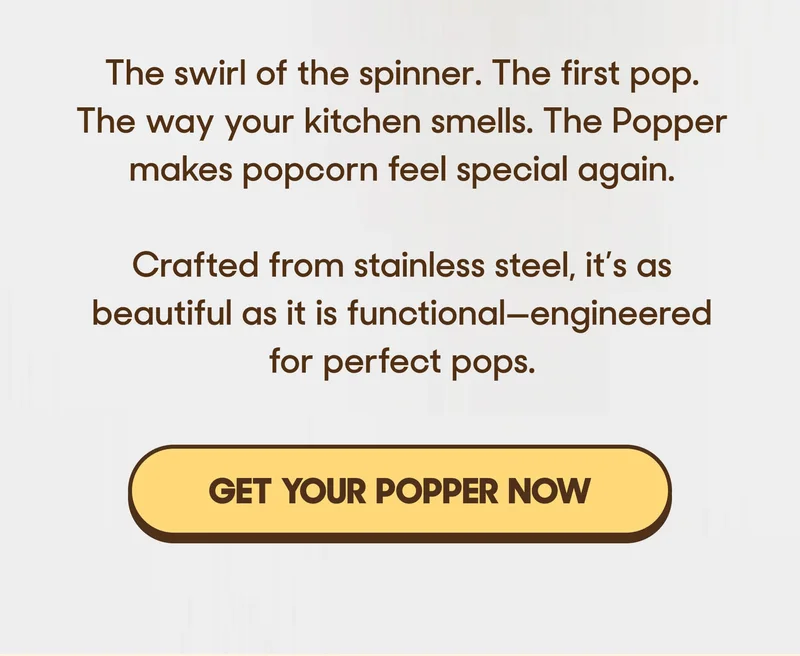The swirl of the spinner. The first pop. The way your kitchen smells. The Popper makes popcorn feel special again.  Crafted from stainless steel, it’s as beautiful as it is functional—engineered for perfect pops. GET YOUR POPPER NOW