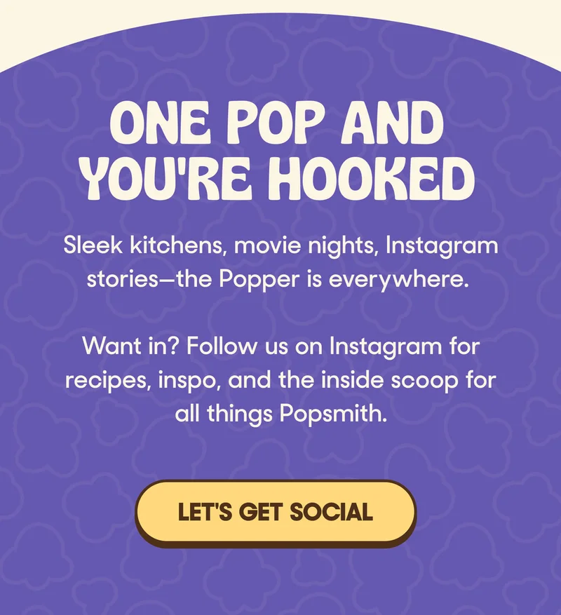 ONE POP AND YOU'RE HOOKED Sleek kitchens, movie nights, Instagram stories—the Popper is everywhere.  Want in? Sign up for recipes, inspo, and first dibs via text. LET'S GET SOCIAL