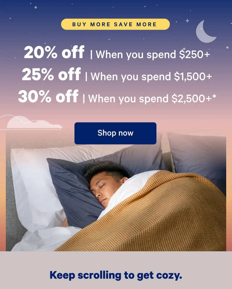 Buy More Save More; 20% off when you spend $250, 25% off when you spend $,1500+; 30% off when you spend $2,500+*; Keep scrolling to get cozy.