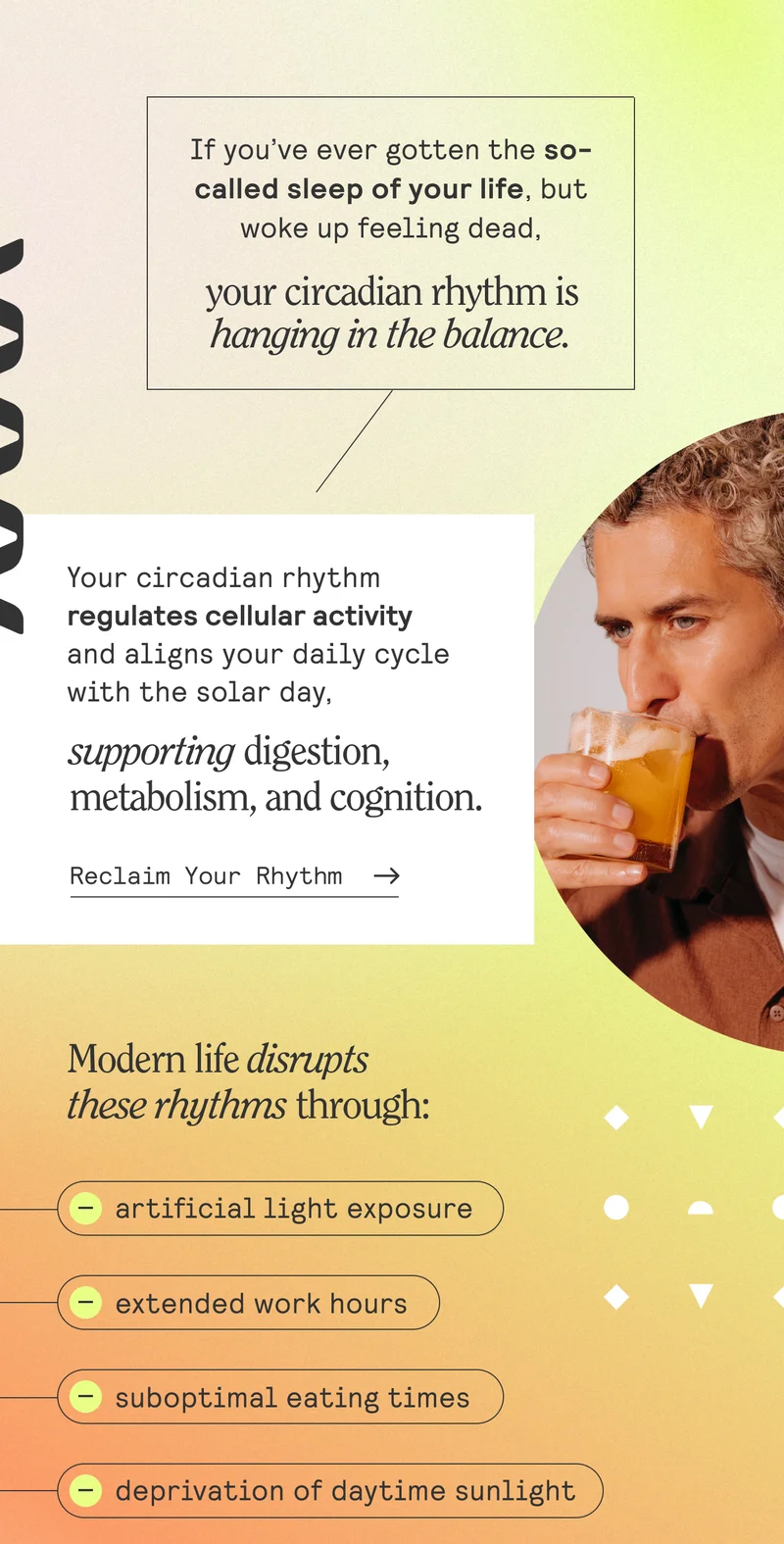 If you’ve ever gotten the so-called sleep of your life, but woke up feeling dead, your circadian rhythm is hanging in the balance.  Your circadian rhythm regulates cellular activity and aligns your daily cycle with the solar day, supporting digestion, metabolism, and cognition. Modern life disrupts these rhythms through artificial light exposure, extended work hours, irregular eating times, and frequent travel across time zones,