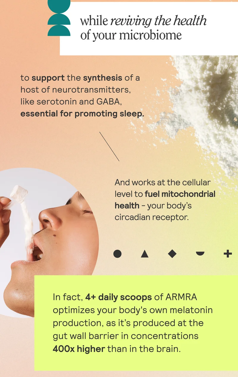 while reviving the health of your microbiome to fuel the synthesis of a host of neurotransmitters, like serotonin and GABA, essential for promoting sleep.    In fact, ARMRA optimizes your body's own melatonin production, as it’s produced at the gut wall barrier in concentrations 400X higher than in the brain.