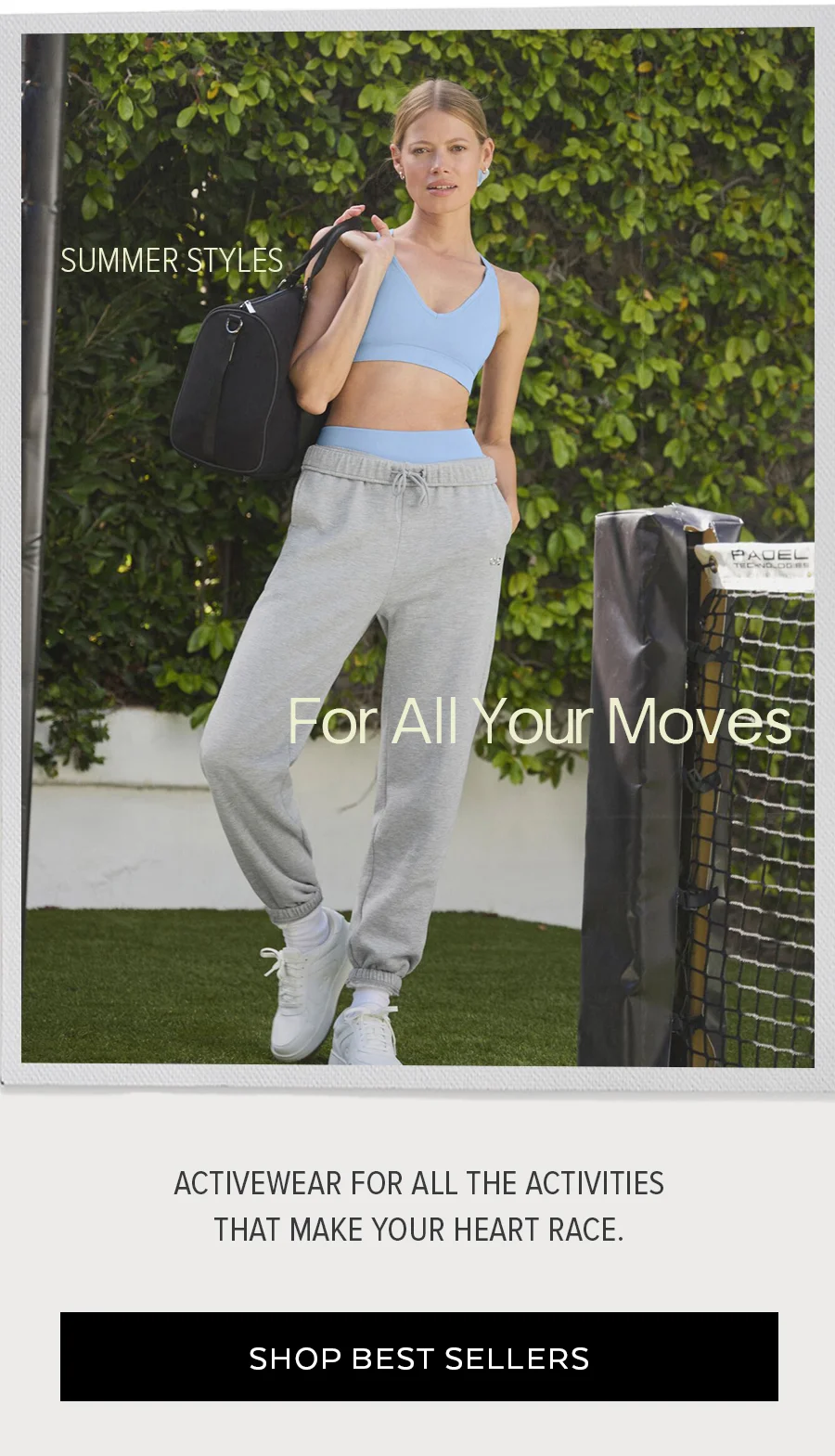 SUMMER STYLES FOR ALL YOUR MOVES ACTIVEWEAR FOR ALL THE ACTIVIES THAT MAKE YOUR HEART RACE. SHOP BESTSELLERS