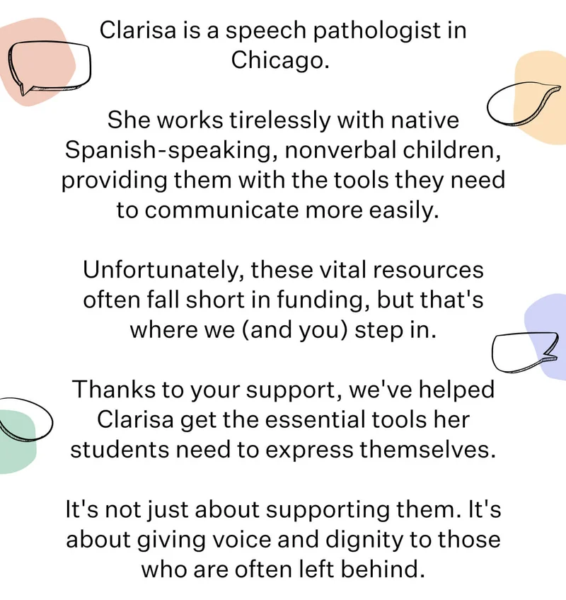 Clarisa is a speech pathologist in Chicago.   She works tirelessly with native-Spanish speaking, nonverbal children, providing them with the tools they need to communicate more easily.    Unfortunately, these vital resources often fall short in funding, but that's where we (and you) step in.  Thanks to your support, we've helped Clarisa get the essential tools her students need to express themselves.  It's not just about supporting them. It's about giving voice and dignity to those who are often left behind.