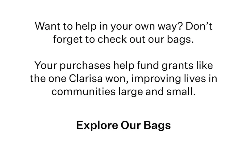 Want to help in your own way? Don’t forget to check out our bags.   Your purchases help fund grants like the one Clarisa won, improving lives in communities large and small.   Explore Our Bags
