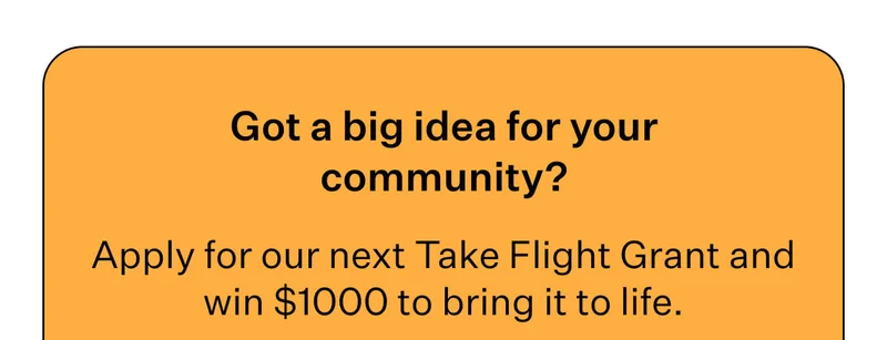 Got a big idea for your community?   Apply for our next Take Flight Grant and win $1000 to bring it to life.