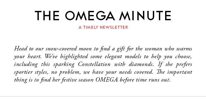 THE OMEGA MINUTE - A TIMELY NEWSLETTER - Head to our snow-covered moon to find a gift for the woman who warms your heart. We’ve highlighted some elegant models to help you choose, including this sparking Constellation with diamonds. If she prefers sportier styles, no problem, we have your needs covered. The important thing is to find her festive season OMEGA before time runs out.