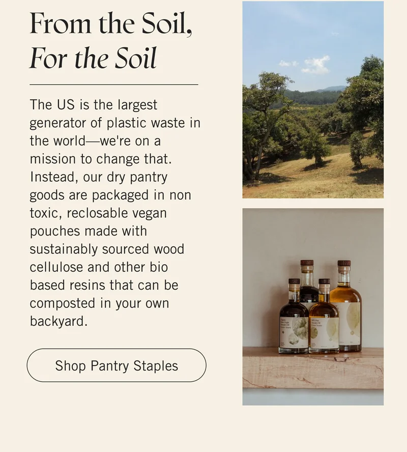 From the Soil, For the Soil The US is the largest generator of plastic waste in the world—we're on a mission to change that. Instead, our dry pantry goods are packaged in non toxic, reclosable vegan pouches made with sustainably sourced wood cellulose and other bio based resins that can be composted in your own backyard. Shop Pantry Staples.