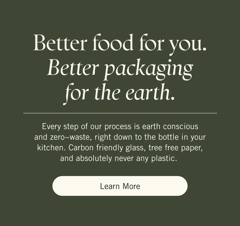 Better food for you. Better packaging for the earth. Every step of our process is earth conscious and zero~waste, right down to the bottle in your kitchen. Carbon friendly glass, tree free paper, and absolutely never any plastic. Learn More.