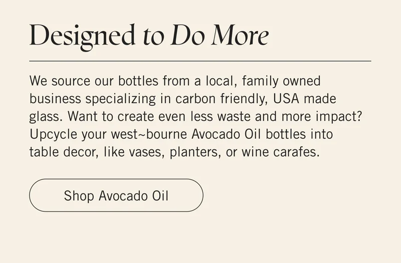 Designed to Do More We source our bottles from a local, family owned business specializing in carbon friendly, USA made glass. Want to create even less waste and more impact? Upcycle your west~bourne Avocado Oil bottles into table decor, like vases, planters, or wine carafes. Shop Avocado Oil.