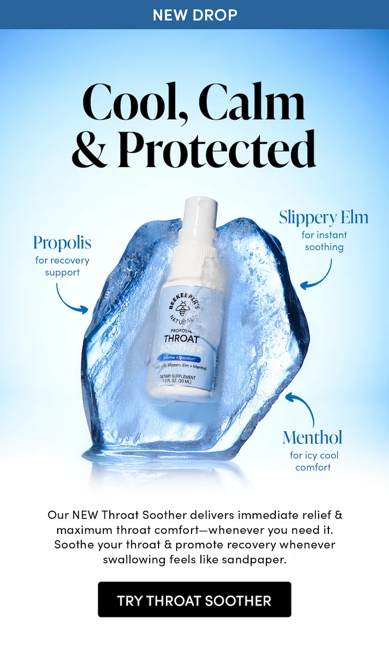 Cool, Calm & Protected     Menthol for icy cool comfort  Slippery Elm for instant soothing  Propolis for recovery support   Our NEW Throat Soother delivers immediate relief & maximum throat comfort—whenever you need it. Soothe your throat & promote recovery whenever swallowing feels like sandpaper.