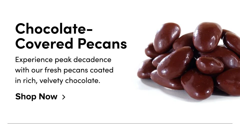 Chocolate-Covered Pecans Experience peak decadence with our fresh pecans coated in rich, velvety chocolate. Shop Now