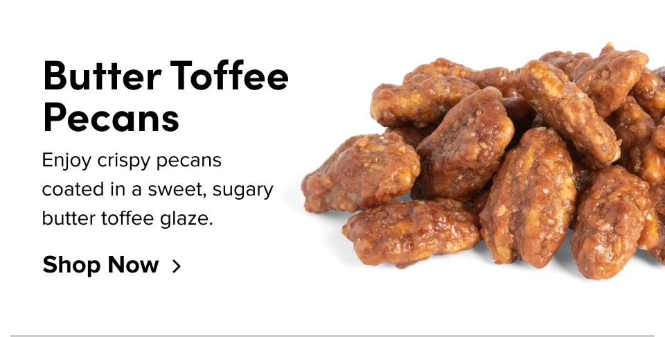 Butter Toffee Pecans Enjoy crispy pecans coated in a sweet, sugary butter toffee glaze. Shop Now
