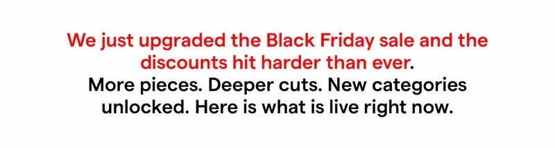 We just upgraded the Black Friday sale and the discounts hit harder than ever. More pieces. Deeper cuts. New categories unlocked.