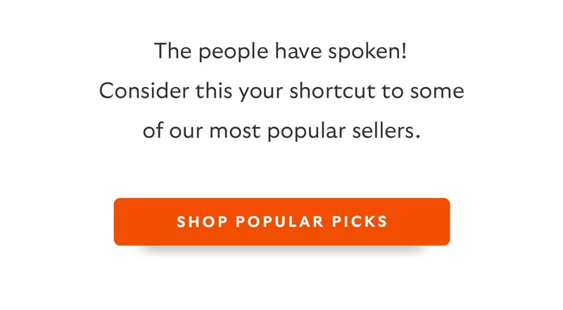 The people have spoken! Consider this your shortcut to some of our most popular sellers. Button: Shop Popular Picks