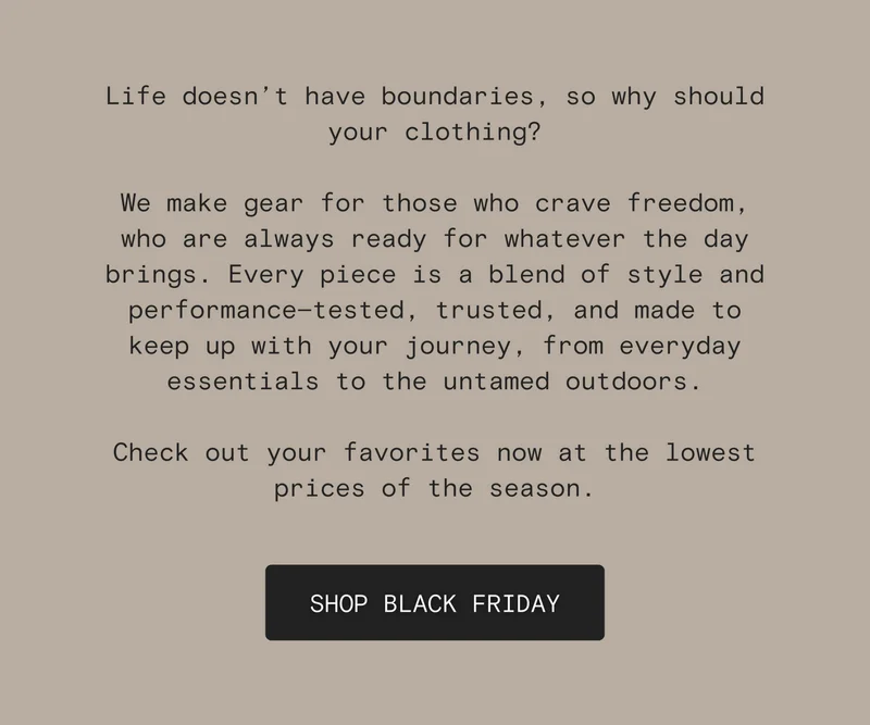 Life doesn’t have boundaries, so why should your clothing?   We make gear for those who crave freedom, who are always ready for whatever the day brings. Every piece is a blend of style and performance—tested, trusted, and made to keep up with your journey, from everyday essentials to the untamed outdoors.  Check out your favorites now at the lowest prices of the season.