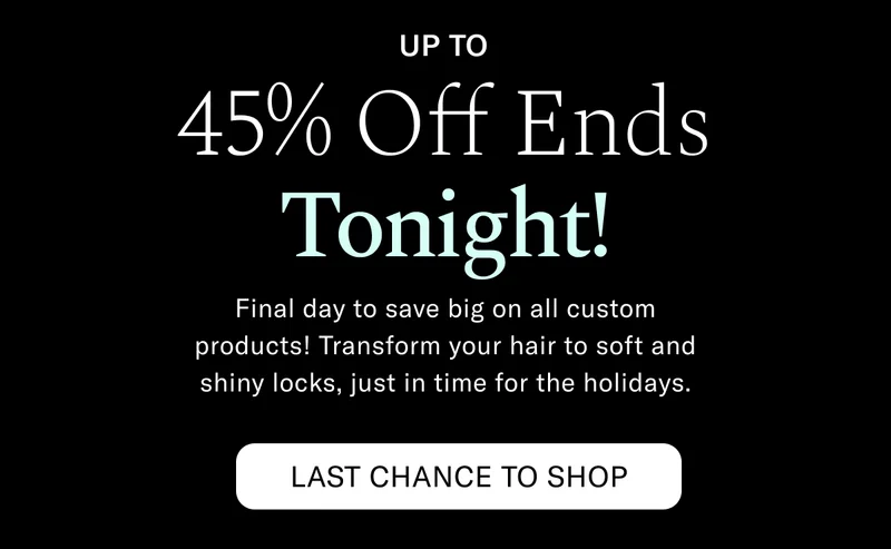 Up to 45% Off Ends Tonight! Final day to save big on all custom products! Transform your hair to soft and shiny locks, just in time for the holidays. Last Chance To Shop