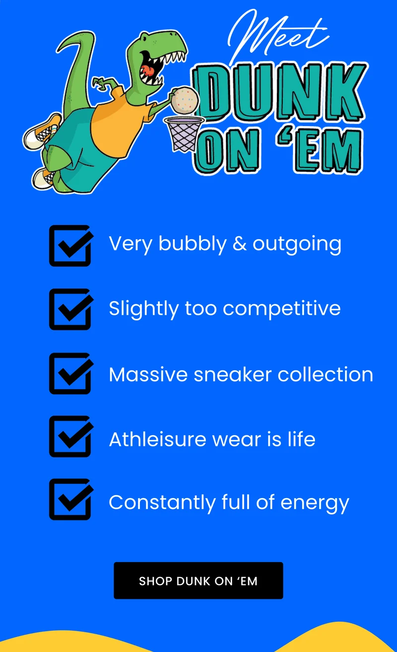 MEET DUNK ON 'EM Very bubbly & outgoing Slightly too competitive Massive sneaker collection Athleisure wear is life Constantly full of energy SHOP DUNK ON 'EM