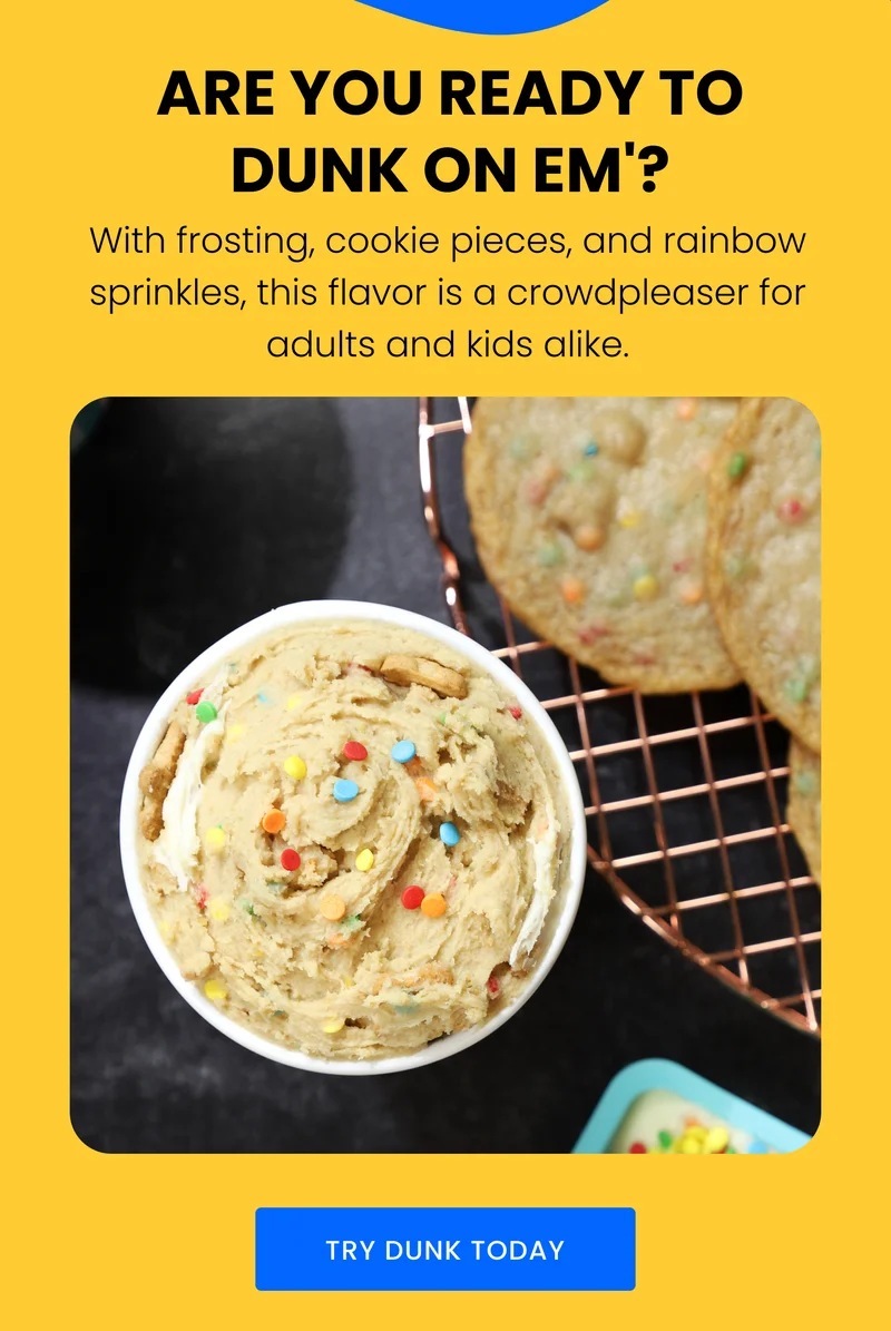 ARE YOU READY TO DUNK ON 'EM? With frosting, cookie pieces, and rainbow sprinkles, this flavor is a crowdpleaser for adults and kids alike. TRY DUNK TODAY