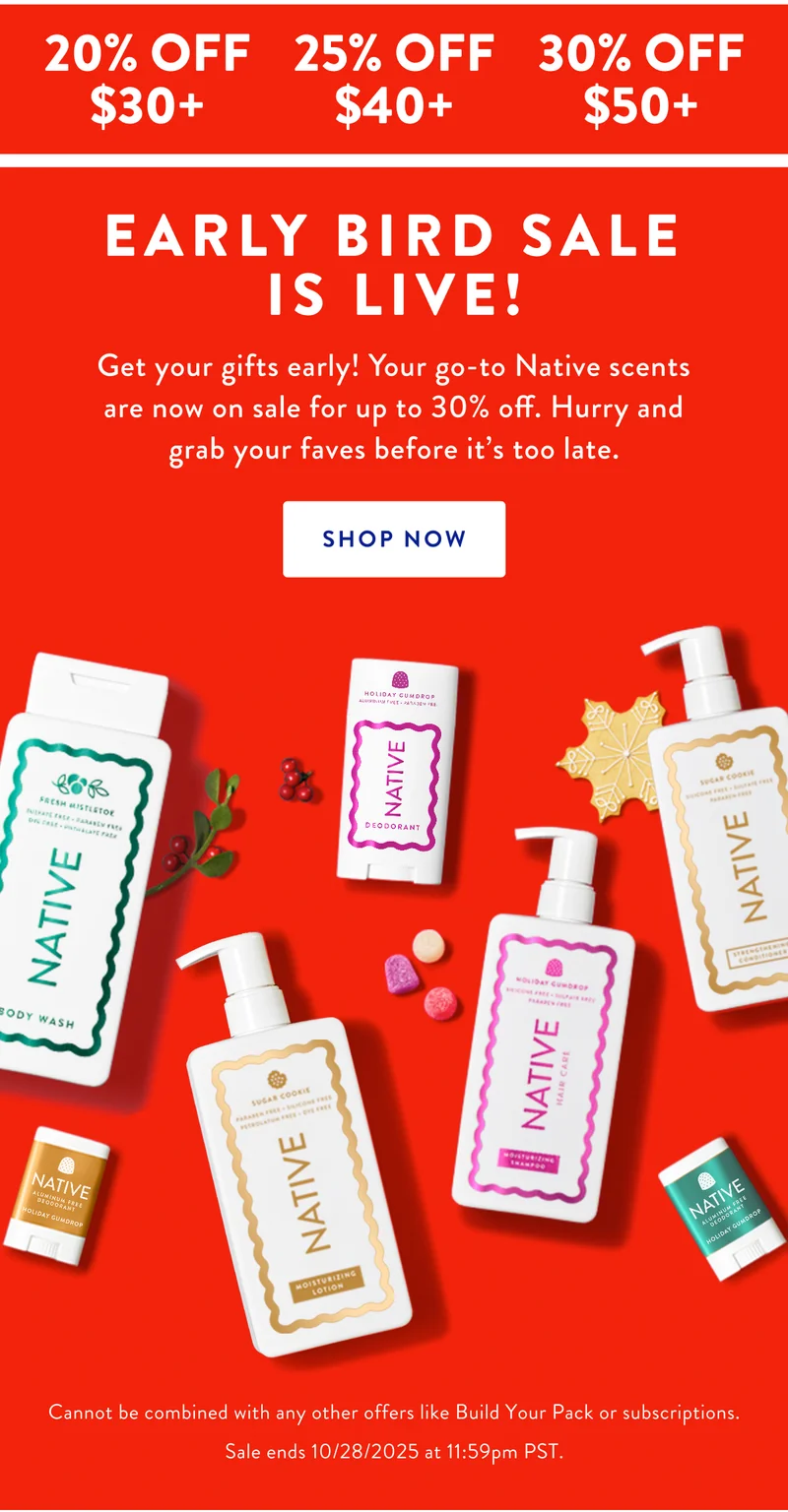 20% OFF $30+ | 25% OFF $40+ | 30% OFF $50+ | EARLY BIRD SALE IS LIVE! Get your gifts early! Your go-to Native scents are now on sale for up to 30% off. Hurry and grab your faves before it's too late. SHOP NOW | Cannot be combined with any other offers like Build Your Pack or subscriptions. Sale ends 10/28/2025 at 11:59pm PST.