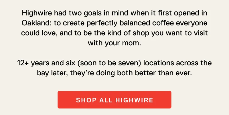 Highwire had two goals in mind when it first opened in Oakland: to create perfectly balanced coffee everyone could love, and to be the kind of shop you want to visit with your mom.  12+ years and six (soon to be seven) locations across the bay later, they’re doing both better than ever. Shop All Highwire