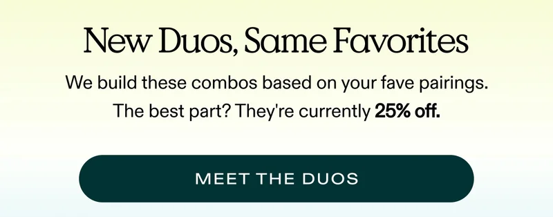 New Duos, Same Favorites. We built these combos based on your fave pairings. The best part? They’re 25% off.  |  MEET THE DUOS