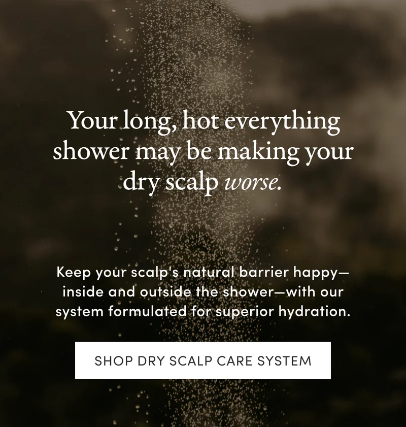 Your long, hot everything shower may be making your dry scalp worse. | Keep your scalp's natural barrier happy—inside and outside the shower—with our system formulated for superior hydration. | Shop Dry Scalp Care System