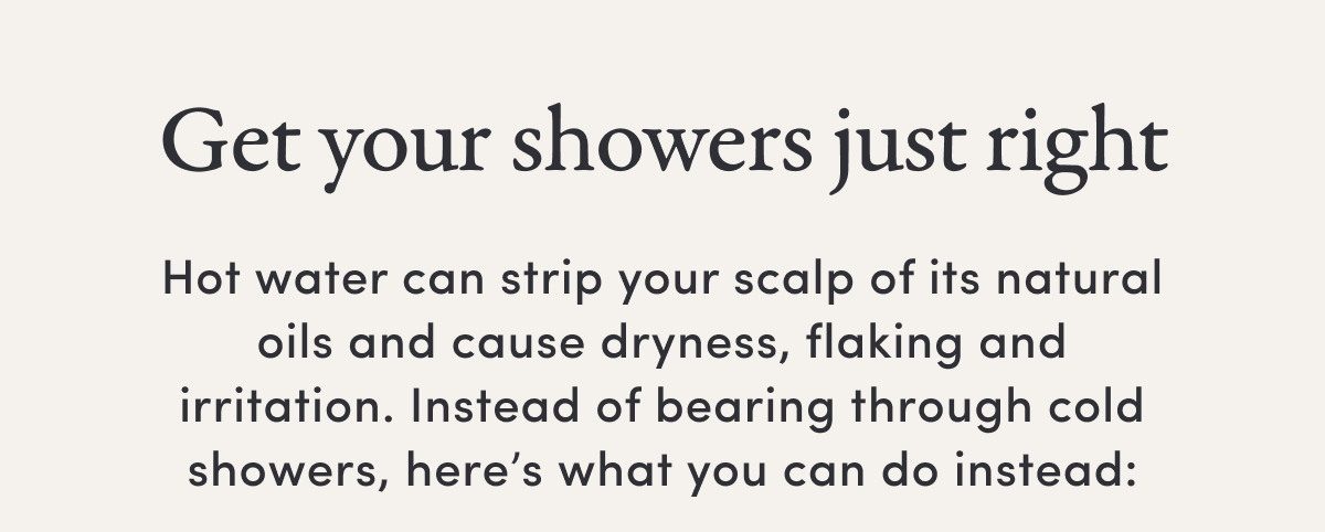 Get your showers just right | Hot water can strip your scalp of its natural oils and cause dryness, flaking and irritation. Instead of bearing through cold showers, here’s what you can do instead: