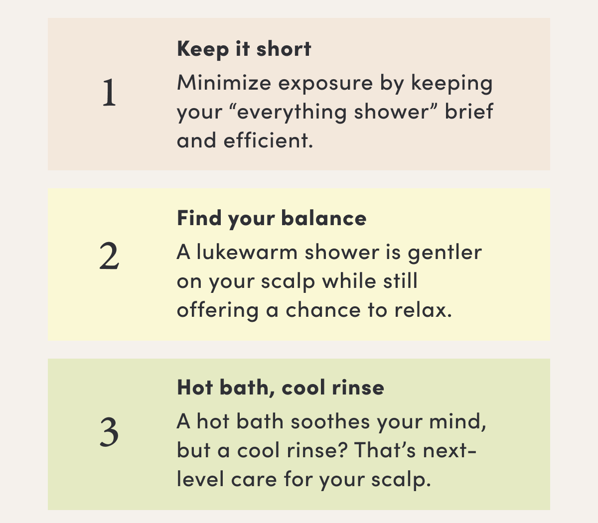 1 Keep it short | Minimize exposure by keeping your “everything shower” brief and efficient. | 2 Find your balance | A lukewarm shower is gentler on your scalp while still offering a chance to relax. | 3 Hot bath, cool rinse | A hot bath soothes your mind, but a cool rinse? That’s next-level care for your scalp.