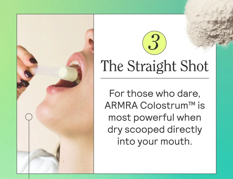 The Straight Shot For those who dare, ARMRA Colostrum™ is most powerful when dry scooped into your mouth. This is the method ARMRA founder, Dr. Sarah Rahal pioneered, and it’s her tried and true everytime.
