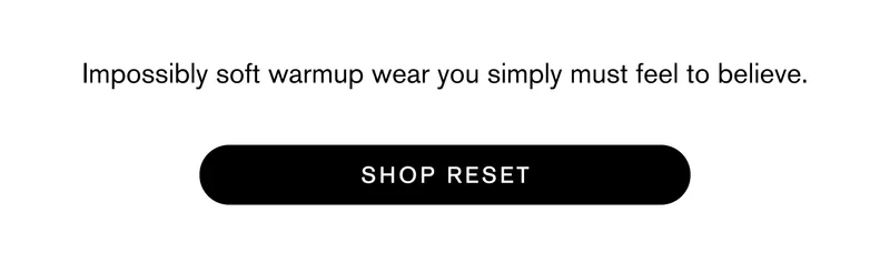 Impossibly soft warmup wear you simply must feel to believe. SHOP RESET