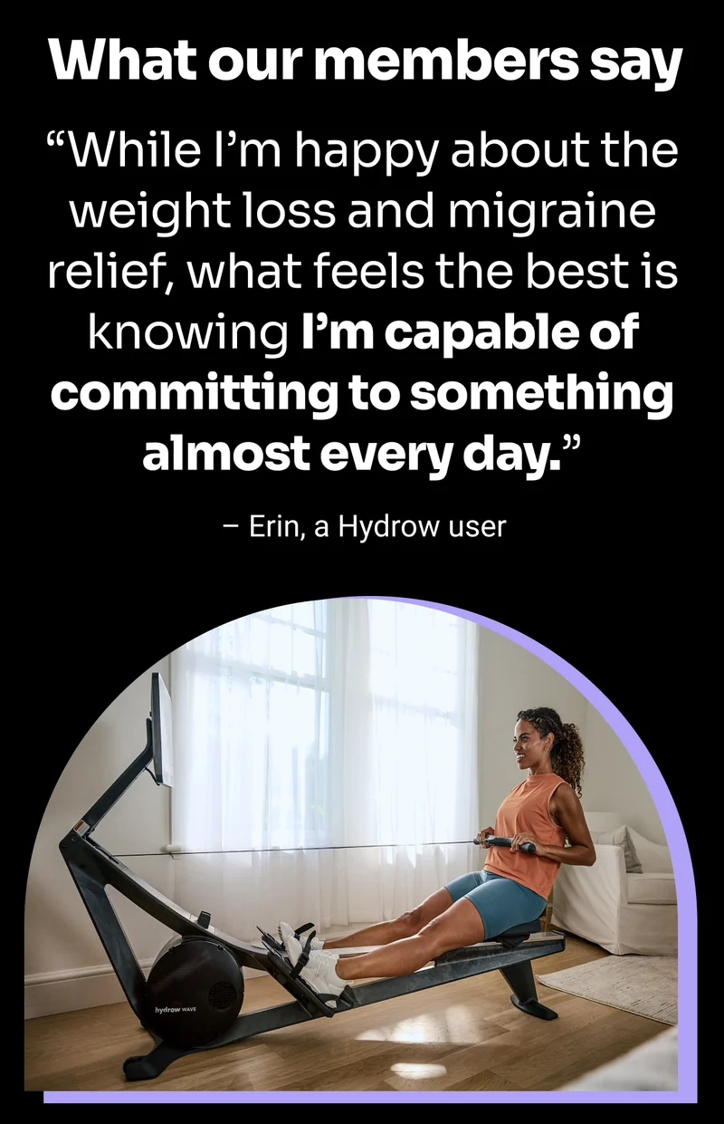 What our members say. ''While I'm happy about the weight loss and migraine relief, what feels the best is knowing I'm capable of committing to something almost every day.'' –Erin, a Hydrow user
