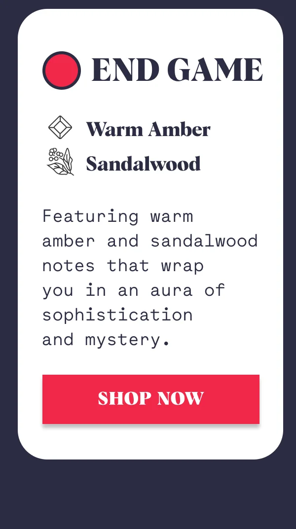 End Game Warm Amber  Sandalwood Featuring warm  amber and sandalwood notes that wrap  you in an aura of sophistication  and mystery. SHOP NOW