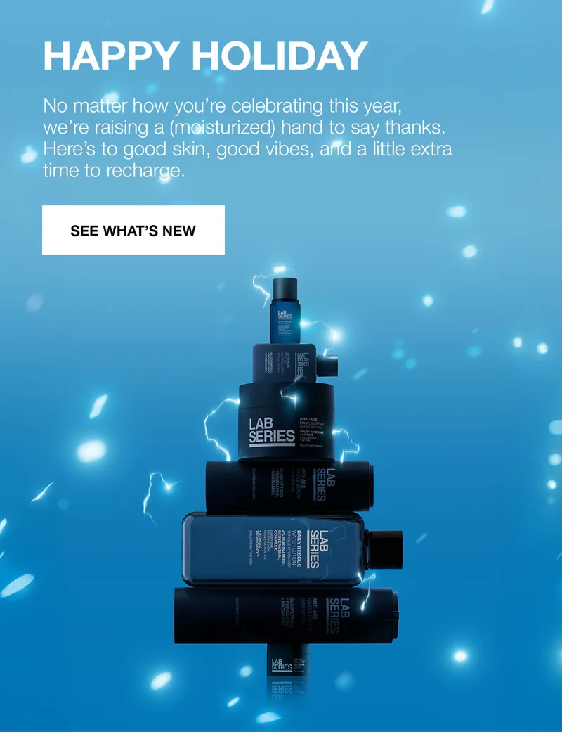 HAPPY HOLIDAY. No matter how you’re celebrating this year, we’re raising a (moisturized) hand to say thanks. Here’s to good skin, good vibes, and a little extra time to recharge. SEE WHAT’S NEW.