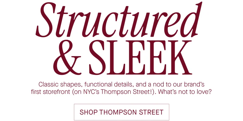 Structured & sleek. Classic shapes, functional details, and a nod to our brand’s first storefront (on NYC’s Thompson Street!). What’s not to love? Shop Thompson street