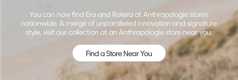 you can now find Era and Rotera at Anthropologie stores nationwide. A merge of unparalled innovation and signature style, visit our collection at an Anthropologie store near you. - Find a Store Near you