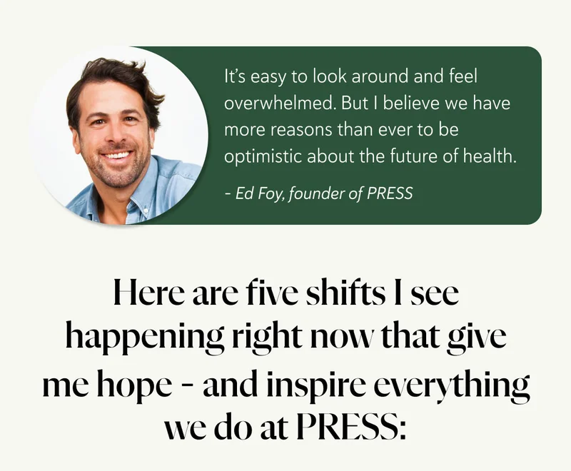 It’s easy to look around and feel overwhelmed. But I believe we have more reasons than ever to be optimistic about the future of health.  Here are five shifts I see happening right now that give me hope – and inspire everything we do at PRESS.