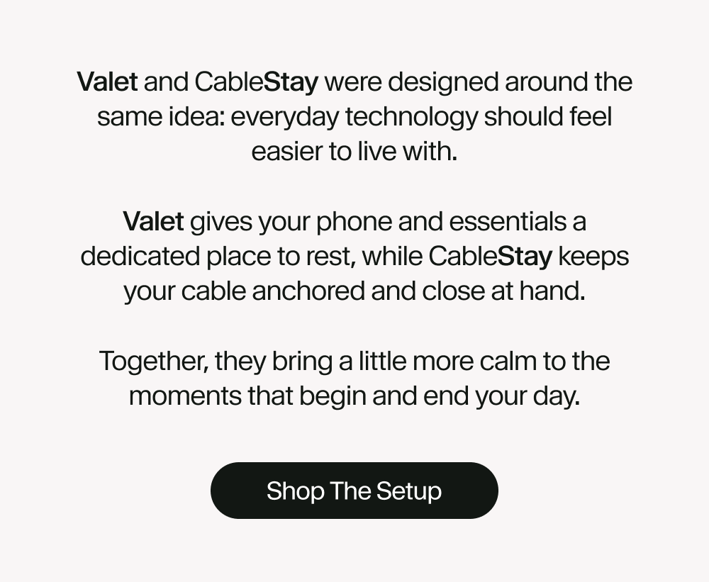 Valet and CableStay were designed around the same idea: everyday technology should feel easier to live with. Valet gives your phone and essentials a dedicated place to rest, while CableStay keeps your cable anchored and close at hand. Together, they bring a little more calm to the moments that begin and end your day. Shop The Setup