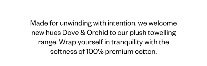 Made for unwinding with intention, we welcome new hues Dove & Orchid to our plush towelling range. Wrap yourself in tranquility with the softness of 100% premium cotton.