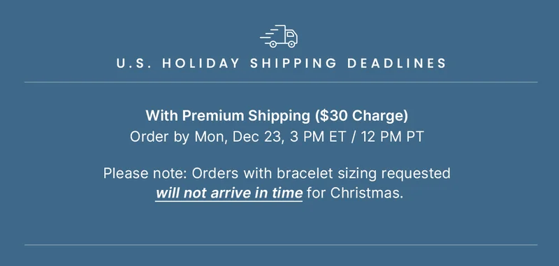 U.S. Holiday Shipping Deadlines: With Premium Shipping ($30 Charge) Order by Mon, Dec 23 3 PM ET / 12PM PT  ||  Please note: Orders with bracelet sizing requested will not arrive in time for Christmas.