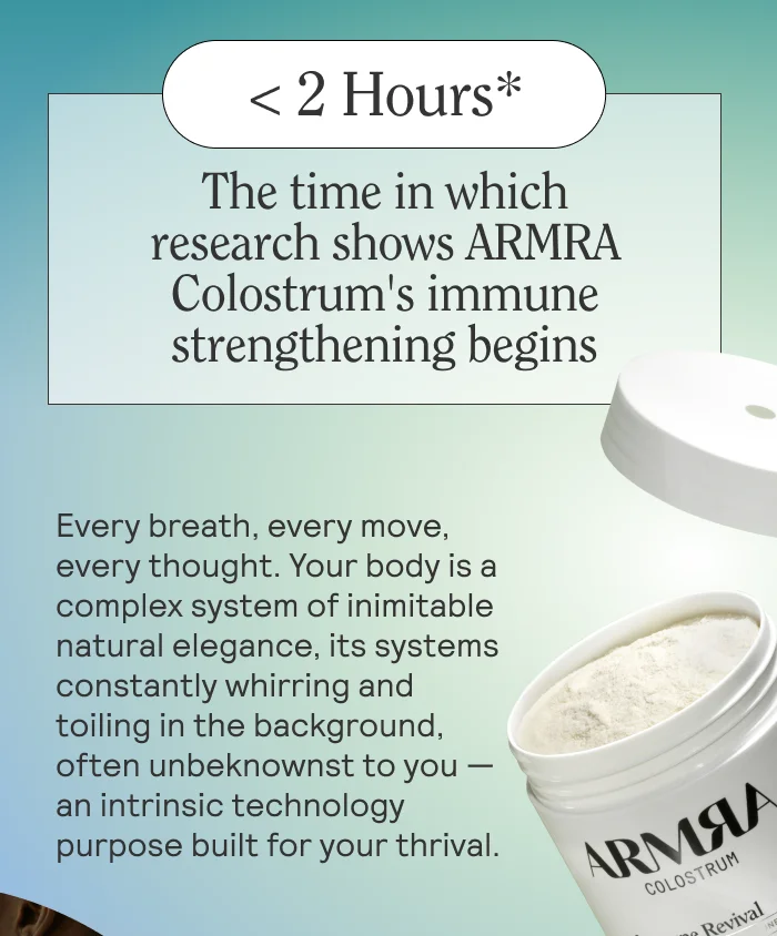 <2 Hours*  The time in which research shows ARMRA Colostrum’s immune-bolstering properties begin  BODY: Every breath, every move, every thought. Your body is a complex system of inimitable natural elegance, its systems constantly whirring and toiling in the background, often unbeknownst to you — an intrinsic technology purpose build for your thrival.
