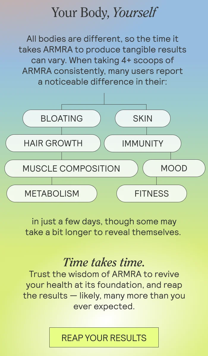 Your Body, Yourself BODY: All bodies are different, so the time it takes ARMRA to produce tangible results can vary. When taking 4+ scoops of ARMRA consistently, many users report a noticeable difference in their   BLOATING MOOD IMMUNITY FITNESS MOOD MUSCLE COMPOSITION  SKIN  HAIR GROWTH  METABOLISM    in just a few days, though some may take a bit longer to reveal themselves.   Time takes time. Trust the wisdom of ARMRA to revive your health at its foundation, and reap the results — likely, many more than you ever expected.