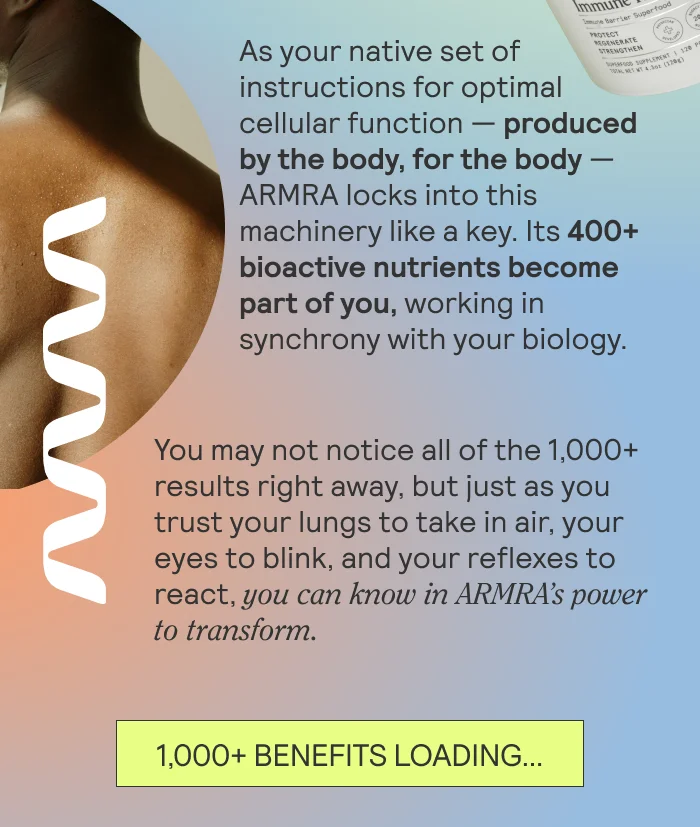 As your native set of instructions for optimal cellular function — produced by the body, for the body — ARMRA locks into this machinery like a key. Its 400+ bioactive nutrients become part of you, working in synchrony with your biology.   You may not notice all of the 1,000+ results right away, but just as you trust your lungs to take in air, your eyes to blink, and your reflexes to react, you can believe in ARMRA’s power to transform.