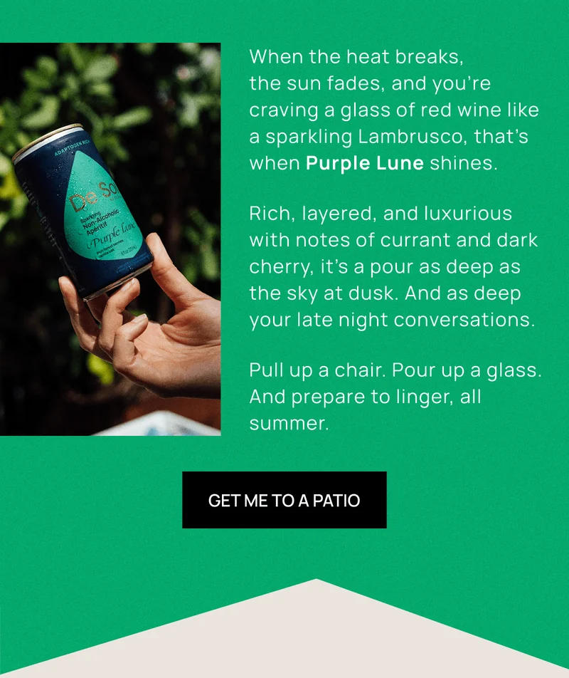 When the heat breaks,  the sun fades, and you’re craving a glass of red wine like a sparkling Lambrusco, that’s when Purple Lune shines. Rich, layered, and luxurious with notes of currant and dark cherry, it’s a pour as deep as the sky at dusk. And as deep your late night conversations.  Pull up a chair. Pour up a glass. And prepare to linger, all summer. | Get Me to a Patio