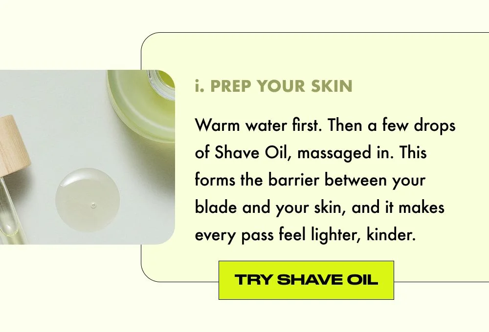 PREP YOUR SKIN. Warm water first. Then a few drops of Shave Oil, massaged in. This forms the barrier between your blade and your skin, and it makes every pass feel lighter, kinder.