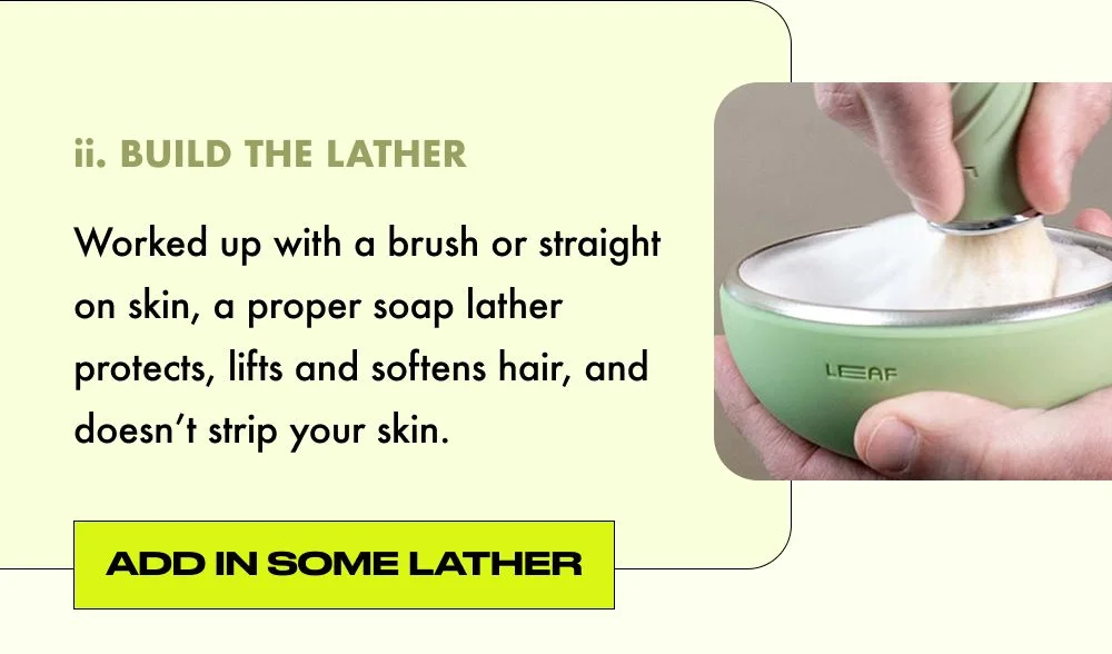 BUILD THE LATHER: Worked up with a brush or straight on skin, a proper soap lather protects, lifts and softens hair, and doesn’t strip your skin.