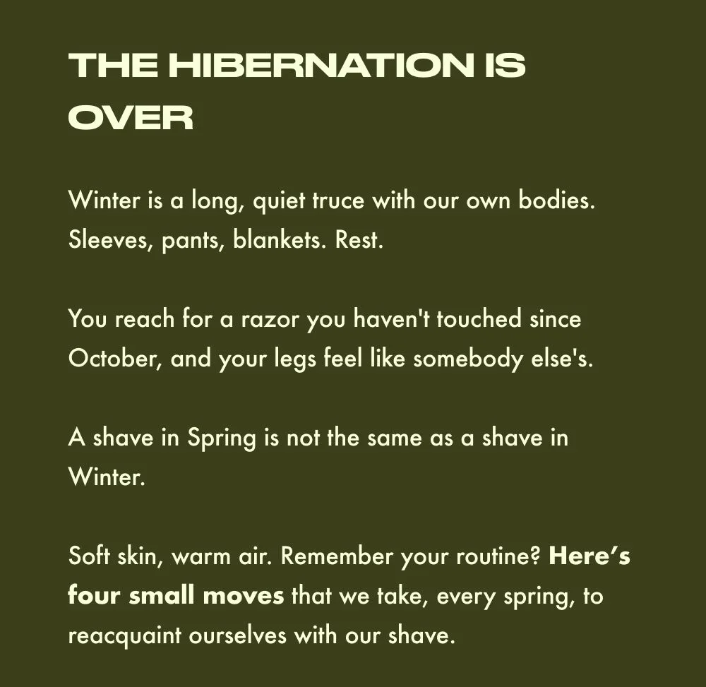THE HIBERNATION IS OVER  Winter is a long, quiet truce with our own bodies. Sleeves, pants, blankets. Rest.   You reach for a razor you haven't touched since October, and your legs feel like somebody else's.   A shave in Spring is not the same as a shave in Winter.   Soft skin, warm air. Remember your routine? Here’s four small moves that we take, every spring, to reacquaint ourselves with our shave.