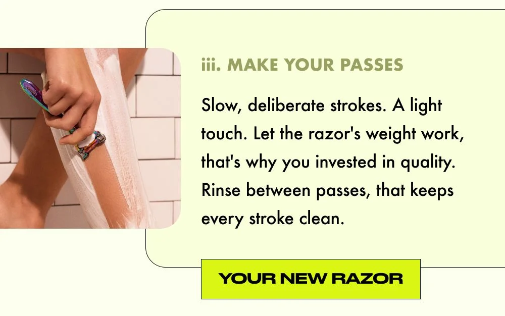 YOUR NEW RAZOR: Slow, deliberate strokes. A light touch. Let the razor's weight work, that's why you invested in quality. Rinse between passes, that keeps every stroke clean.